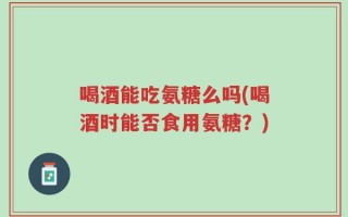 喝酒能吃氨糖么吗(喝酒时能否食用氨糖？)