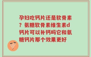 孕妇吃钙片还是软骨素？氨糖软骨素维生素d钙片可以补钙吗它和氨糖钙片那个效果更好
