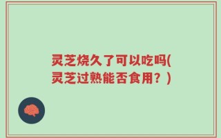 灵芝烧久了可以吃吗(灵芝过熟能否食用？)