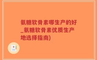 氨糖软骨素哪生产的好_氨糖软骨素优质生产地选择指南)