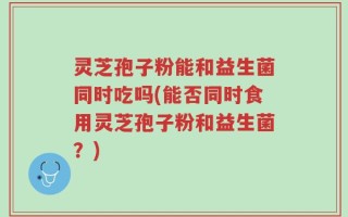 灵芝孢子粉能和益生菌同时吃吗(能否同时食用灵芝孢子粉和益生菌？)