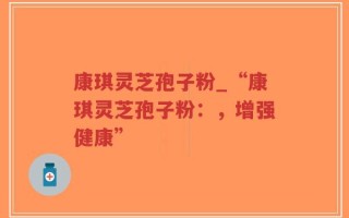 康琪灵芝孢子粉_“康琪灵芝孢子粉：，增强健康”