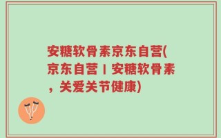 安糖软骨素京东自营(京东自营丨安糖软骨素，关爱关节健康)