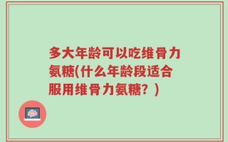 多大年龄可以吃维骨力氨糖(什么年龄段适合服用维骨力氨糖？)