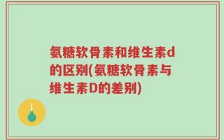 氨糖软骨素和维生素d的区别(氨糖软骨素与维生素D的差别)