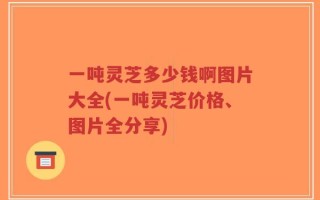 一吨灵芝多少钱啊图片大全(一吨灵芝价格、图片全分享)