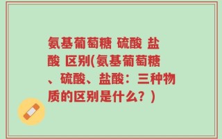 氨基葡萄糖 硫酸 盐酸 区别(氨基葡萄糖、硫酸、盐酸：三种物质的区别是什么？)