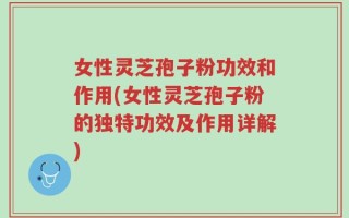 女性灵芝孢子粉功效和作用(女性灵芝孢子粉的独特功效及作用详解)