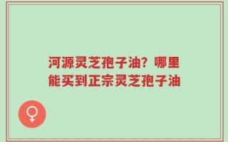 河源灵芝孢子油？哪里能买到正宗灵芝孢子油