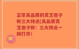 正宗高品质的灵芝孢子粉三大特点(高品质灵芝孢子粉：三大特点一网打尽！