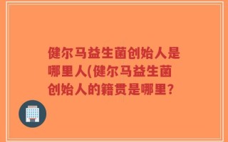 健尔马益生菌创始人是哪里人(健尔马益生菌创始人的籍贯是哪里？