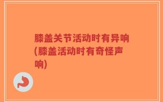 膝盖关节活动时有异响(膝盖活动时有奇怪声响)