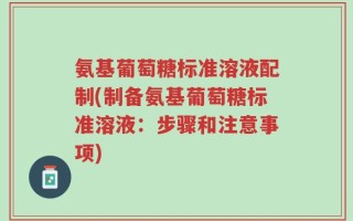 氨基葡萄糖标准溶液配制(制备氨基葡萄糖标准溶液：步骤和注意事项)