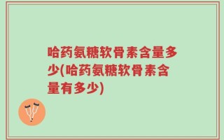 哈药氨糖软骨素含量多少(哈药氨糖软骨素含量有多少)