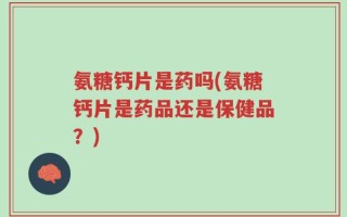 氨糖钙片是药吗(氨糖钙片是药品还是保健品？)