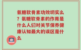 氨糖软骨素功效切实么？氨糖软骨素的作用是什么人们对关节保养健康认知最大的误区是什么