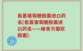 氨基葡萄糖胶囊进口药名(氨基葡萄糖胶囊进口药名——维骨力葡软胶囊)