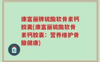 康富丽牌硫酸软骨素钙胶囊(康富丽硫酸软骨素钙胶囊：营养维护骨骼健康)