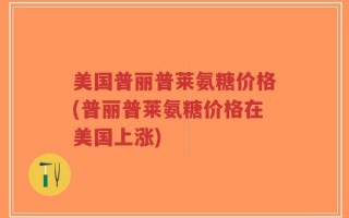 美国普丽普莱氨糖价格(普丽普莱氨糖价格在美国上涨)