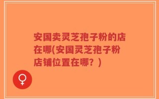 安国卖灵芝孢子粉的店在哪(安国灵芝孢子粉店铺位置在哪？)