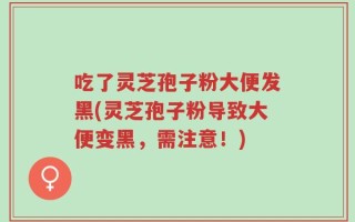 吃了灵芝孢子粉大便发黑(灵芝孢子粉导致大便变黑，需注意！)