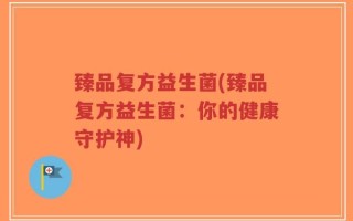 臻品复方益生菌(臻品复方益生菌：你的健康守护神)