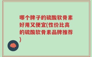 哪个牌子的硫酸软骨素好用又便宜(性价比高的硫酸软骨素品牌推荐)