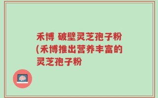 禾博 破壁灵芝孢子粉(禾博推出营养丰富的灵芝孢子粉