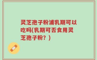 灵芝孢子粉浦乳期可以吃吗(乳期可否食用灵芝孢子粉？)