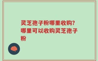 灵芝孢子粉哪里收购？哪里可以收购灵芝孢子粉