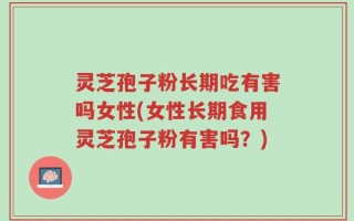 灵芝孢子粉长期吃有害吗女性(女性长期食用灵芝孢子粉有害吗？)