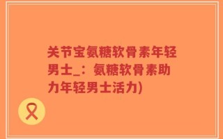 关节宝氨糖软骨素年轻男士_：氨糖软骨素助力年轻男士活力)