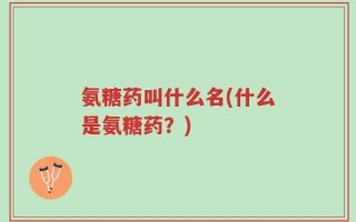 氨糖药叫什么名(什么是氨糖药？)