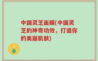 中国灵芝面膜(中国灵芝的神奇功效，打造你的美丽肌肤)