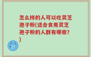 怎么样的人可以吃灵芝孢子粉(适合食用灵芝孢子粉的人群有哪些？)