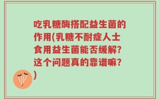 吃乳糖酶搭配益生菌的作用(乳糖不耐症人士食用益生菌能否缓解？这个问题真的靠谱嘛？)