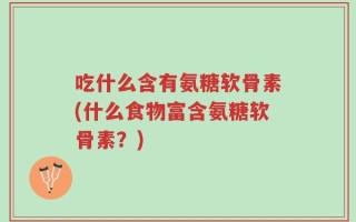 吃什么含有氨糖软骨素(什么食物富含氨糖软骨素？)