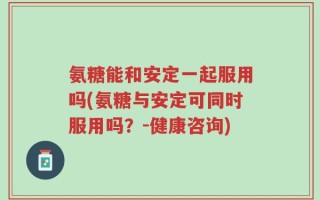氨糖能和安定一起服用吗(氨糖与安定可同时服用吗？-健康咨询)