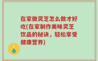在家做灵芝怎么做才好吃(在家制作美味灵芝饮品的秘诀，轻松享受健康营养)