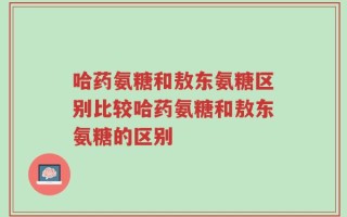 哈药氨糖和敖东氨糖区别比较哈药氨糖和敖东氨糖的区别