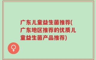 广东儿童益生菌推荐(广东地区推荐的优质儿童益生菌产品推荐)