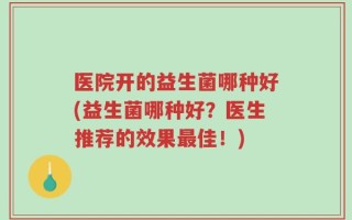 医院开的益生菌哪种好(益生菌哪种好？医生推荐的效果最佳！)