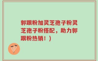 郭跟粉加灵芝孢子粉灵芝孢子粉搭配，助力郭跟粉热销！)