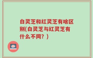 白灵芝和红灵芝有啥区别(白灵芝与红灵芝有什么不同？)