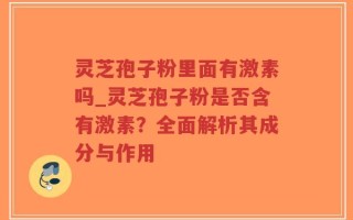 灵芝孢子粉里面有激素吗_灵芝孢子粉是否含有激素？全面解析其成分与作用