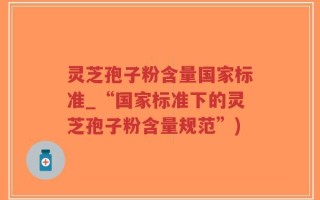 灵芝孢子粉含量国家标准_“国家标准下的灵芝孢子粉含量规范”)