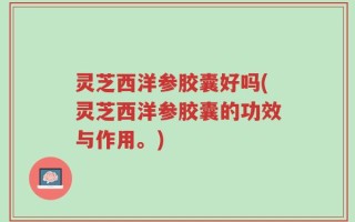 灵芝西洋参胶囊好吗(灵芝西洋参胶囊的功效与作用。)