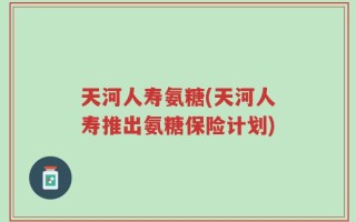 天河人寿氨糖(天河人寿推出氨糖保险计划)