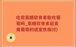 吃完氨糖软骨素能吃葡萄吗_氨糖软骨素后食用葡萄的适宜性探讨)