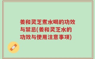 姜和灵芝煮水喝的功效与禁忌(姜和灵芝水的功效与使用注意事项)